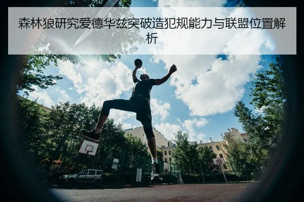 森林狼研究爱德华兹突破造犯规能力与联盟位置解析