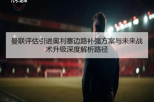 曼联评估引进奥利塞边路补强方案与未来战术升级深度解析路径