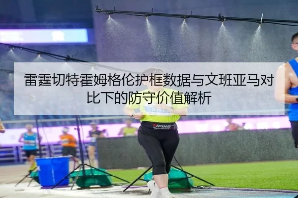 雷霆切特霍姆格伦护框数据与文班亚马对比下的防守价值解析
