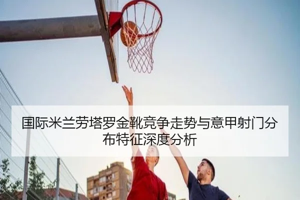 国际米兰劳塔罗金靴竞争走势与意甲射门分布特征深度分析