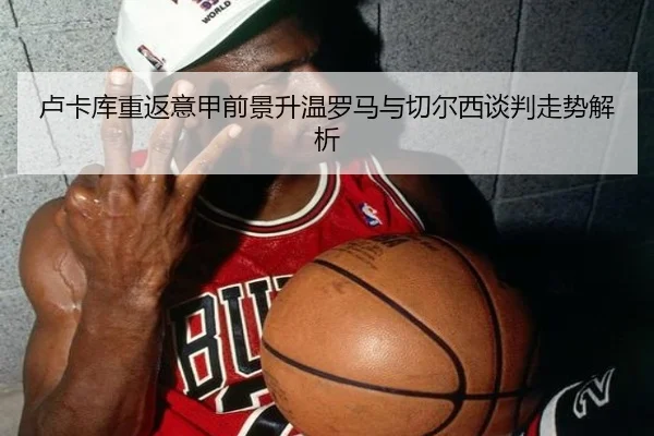 卢卡库重返意甲前景升温罗马与切尔西谈判走势解析
